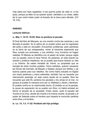 mas estos son hijos regalados, ni los querría quitar de cabe sí, ni los
quita, porque ya ellos no se quieren quitar; siéntalos a su mesa, dales
de lo que come hasta quitar el bocado de la boca para dársele. (CV
16, 4-5).
SABADO
Lecturas bíblicas
a.- Miq. 7, 14-15. 18-20: Dios no perdona el pecado.
El final del libro de Miqueas, es una oración contra las naciones y una
llamada al perdón. Es el salmo de un pueblo pobre que ha regresado
del exilio y está en Jerusalén. Encuentran problemas, para asentarse
en la tierra de sus antepasados, miran al horizonte esperando que
Dios cumpla sus promesas, y sus anhelos, muy humanos se hagan
realidad. El Mesías se identifica con el pastor de Israel, porque regirá
con su cayado, como lo hace Yahvé. Su pastoreo, en esta oración es
oración y profecía mesiánica, de un pueblo que busca rehacer su vida
y su historia. Se saben heredad de Yahvé, su propiedad que se
escogió de entre muchos pueblos. Como exiliados, quieren recuperar
las tierras del Carmelo, de Bassán y Galaad, porque son fértiles, y de
buenos pastos para sus rebaños. Así como había actuado en Egipto
con brazo poderoso y mano extendida, también hoy se necesita una
intervención parecida, en este nuevo éxodo de su pueblo. Dios les
recuerda que sólo ÉL perdona los pecados y los arroja en el mar, no
porque el pueblo lo merezca sino por su fidelidad a Jacob y Abraham.
El pueblo confía en la misericordia divina. El profeta ve en el pecado,
la causa de separación de su pueblo con Dios; no habrá amistad sin
borrar el pecado de la sociedad. Cristo Jesús, quitó el pecado del
mundo en la Cruz, donde dio muerte a la misma muerte, al pecado y al
poder de Satanás sobre el hombre que impedía la comunión perfecta
entre Dios y el hombre.
b.- Lc. 15, 1-3. 11-32: Parábola del hijo pródigo.
 