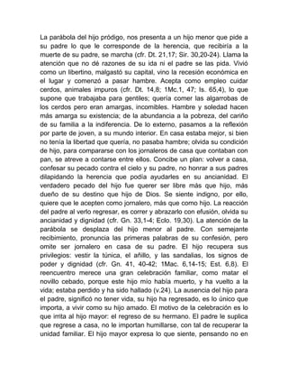 La parábola del hijo pródigo, nos presenta a un hijo menor que pide a
su padre lo que le corresponde de la herencia, que recibiría a la
muerte de su padre, se marcha (cfr. Dt. 21,17; Sir. 30,20-24). Llama la
atención que no dé razones de su ida ni el padre se las pida. Vivió
como un libertino, malgastó su capital, vino la recesión económica en
el lugar y comenzó a pasar hambre. Acepta como empleo cuidar
cerdos, animales impuros (cfr. Dt. 14,8; 1Mc.1, 47; Is. 65,4), lo que
supone que trabajaba para gentiles; quería comer las algarrobas de
los cerdos pero eran amargas, incomibles. Hambre y soledad hacen
más amarga su existencia; de la abundancia a la pobreza, del cariño
de su familia a la indiferencia. De lo externo, pasamos a la reflexión
por parte de joven, a su mundo interior. En casa estaba mejor, si bien
no tenía la libertad que quería, no pasaba hambre; olvida su condición
de hijo, para compararse con los jornaleros de casa que contaban con
pan, se atreve a contarse entre ellos. Concibe un plan: volver a casa,
confesar su pecado contra el cielo y su padre, no honrar a sus padres
dilapidando la herencia que podía ayudarles en su ancianidad. El
verdadero pecado del hijo fue querer ser libre más que hijo, más
dueño de su destino que hijo de Dios. Se siente indigno, por ello,
quiere que le acepten como jornalero, más que como hijo. La reacción
del padre al verlo regresar, es correr y abrazarlo con efusión, olvida su
ancianidad y dignidad (cfr. Gn. 33,1-4; Eclo. 19,30). La atención de la
parábola se desplaza del hijo menor al padre. Con semejante
recibimiento, pronuncia las primeras palabras de su confesión, pero
omite ser jornalero en casa de su padre. El hijo recupera sus
privilegios: vestir la túnica, el añillo, y las sandalias, los signos de
poder y dignidad (cfr. Gn. 41, 40-42; 1Mac. 6,14-15; Est. 6,8). El
reencuentro merece una gran celebración familiar, como matar el
novillo cebado, porque este hijo mío había muerto, y ha vuelto a la
vida; estaba perdido y ha sido hallado (v.24). La ausencia del hijo para
el padre, significó no tener vida, su hijo ha regresado, es lo único que
importa, a vivir como su hijo amado. El motivo de la celebración es lo
que irrita al hijo mayor: el regreso de su hermano. El padre le suplica
que regrese a casa, no le importan humillarse, con tal de recuperar la
unidad familiar. El hijo mayor expresa lo que siente, pensando no en
 