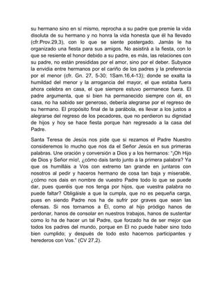 su hermano sino en sí mismo, reprocha a su padre que premie la vida
disoluta de su hermano y no honra la vida honesta que él ha llevado
(cfr.Prov.29,3), con lo que se siente postergado. Jamás le ha
organizado una fiesta para sus amigos. No asistirá a la fiesta, con lo
que se resiente el honor debido a su padre, es más, las relaciones con
su padre, no están presididas por el amor, sino por el deber. Subyace
la envidia entre hermanos por el cariño de los padres y la preferencia
por el menor (cfr. Gn. 27, 5-30; 1Sam.16,4-13); donde se exalta la
humildad del menor y la arrogancia del mayor, el que estaba fuera
ahora celebra en casa, el que siempre estuvo permanece fuera. El
padre argumenta, que si bien ha permanecido siempre con él, en
casa, no ha sabido ser generoso, debería alegrarse por el regreso de
su hermano. El propósito final de la parábola, es llevar a los justos a
alegrarse del regreso de los pecadores, que no perdieron su dignidad
de hijos y hoy se hace fiesta porque han regresado a la casa del
Padre.
Santa Teresa de Jesús nos pide que si rezamos el Padre Nuestro
consideremos lo mucho que nos da el Señor Jesús en sus primeras
palabras. Une oración y conversión a Dios y a los hermanos: “¡Oh Hijo
de Dios y Señor mío!, ¿cómo dais tanto junto a la primera palabra? Ya
que os humilláis a Vos con extremo tan grande en juntaros con
nosotros al pedir y haceros hermano de cosa tan baja y miserable,
¿cómo nos dais en nombre de vuestro Padre todo lo que se puede
dar, pues queréis que nos tenga por hijos, que vuestra palabra no
puede faltar? Obligáisle a que la cumpla, que no es pequeña carga,
pues en siendo Padre nos ha de sufrir por graves que sean las
ofensas. Si nos tornamos a Él, como al hijo pródigo hanos de
perdonar, hanos de consolar en nuestros trabajos, hanos de sustentar
como lo ha de hacer un tal Padre, que forzado ha de ser mejor que
todos los padres del mundo, porque en El no puede haber sino todo
bien cumplido; y después de todo esto hacernos participantes y
herederos con Vos.” (CV 27,2).
 