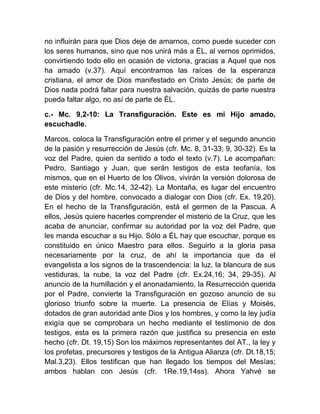 no influirán para que Dios deje de amarnos, como puede suceder con
los seres humanos, sino que nos unirá más a ÉL, al vernos oprimidos,
convirtiendo todo ello en ocasión de victoria, gracias a Aquel que nos
ha amado (v.37). Aquí encontramos las raíces de la esperanza
cristiana, el amor de Dios manifestado en Cristo Jesús; de parte de
Dios nada podrá faltar para nuestra salvación, quizás de parte nuestra
pueda faltar algo, no así de parte de ÉL.
c.- Mc. 9,2-10: La Transfiguración. Este es mi Hijo amado,
escuchadle.
Marcos, coloca la Transfiguración entre el primer y el segundo anuncio
de la pasión y resurrección de Jesús (cfr. Mc. 8, 31-33; 9, 30-32). Es la
voz del Padre, quien da sentido a todo el texto (v.7). Le acompañan:
Pedro, Santiago y Juan, que serán testigos de esta teofanía, los
mismos, que en el Huerto de los Olivos, vivirán la versión dolorosa de
este misterio (cfr. Mc.14, 32-42). La Montaña, es lugar del encuentro
de Dios y del hombre, convocado a dialogar con Dios (cfr. Ex. 19,20).
En el hecho de la Transfiguración, está el germen de la Pascua. A
ellos, Jesús quiere hacerles comprender el misterio de la Cruz, que les
acaba de anunciar, confirmar su autoridad por la voz del Padre, que
les manda escuchar a su Hijo. Sólo a ÉL hay que escuchar, porque es
constituido en único Maestro para ellos. Seguirlo a la gloria pasa
necesariamente por la cruz, de ahí la importancia que da el
evangelista a los signos de la trascendencia: la luz, la blancura de sus
vestiduras, la nube, la voz del Padre (cfr. Ex.24,16; 34, 29-35). Al
anuncio de la humillación y el anonadamiento, la Resurrección querida
por el Padre, convierte la Transfiguración en gozoso anuncio de su
glorioso triunfo sobre la muerte. La presencia de Elías y Moisés,
dotados de gran autoridad ante Dios y los hombres, y como la ley judía
exigía que se comprobara un hecho mediante el testimonio de dos
testigos, esta es la primera razón que justifica su presencia en este
hecho (cfr. Dt. 19,15) Son los máximos representantes del AT., la ley y
los profetas, precursores y testigos de la Antigua Alianza (cfr. Dt.18,15;
Mal.3,23). Ellos testifican que han llegado los tiempos del Mesías;
ambos hablan con Jesús (cfr. 1Re.19,14ss). Ahora Yahvé se
 