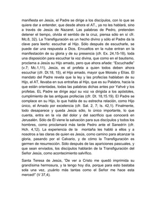 manifiesta en Jesús, el Padre se dirige a los discípulos, con lo que se
quiere dar a entender, que desde ahora el AT., ya no les hablará, sino
a través de Jesús de Nazaret. Las palabras de Pedro, pretenden
detener el tiempo, olvida el sentido de la cruz, piensa sólo en sí cfr.
Mc.8, 32). La Transfiguración es un hecho divino y sólo el Padre da la
clave para leerlo: escuchar al Hijo. Sólo después de escucharle, se
puede dar una respuesta a Dios. Envueltos en la nube entran en la
manifestación de su gloria y de su presencia (cfr. Ex. 24,15-18), toda
una disposición para escuchar la voz divina, que como en el bautismo,
proclama a Jesús su Hijo amado, pero que ahora añade: “Escuchadle”
(v.7; Mc.1,11). Jesús, es el profeta a quien todos deben ahora
escuchar (cfr. Dt.18, 15), el Hijo amado, mayor que Moisés y Elías. El
mandato del Padre revela que la ley y las profecías hablaban de su
Hijo, el AT, llevaba en sus entrañas al Hijo, que es su Palabra, hacia la
que están orientadas, todas las palabras dichas antes por Yahvé y los
profetas. EL Padre se dirige aquí su voz va dirigida a los apóstoles,
cumplimiento de las antiguas profecías (cfr. Dt. 18,15.19). El Padre se
complace en su Hijo, lo que habla de su estrecha relación, como Hijo
único, el Amado por excelencia (cfr. Sal. 2, 7; Is. 42,1). Finalmente,
todo desaparece y queda Jesús sólo, lo único importante, lo que
cuenta, entra en la vía del dolor y del sacrificio que conocerá en
Jerusalén. Sólo de Él viene la salvación para sus discípulos y todos los
hombres, como proclamará más tarde Pedro ante el Sanedrín (cfr.
Hch. 4,12). La experiencia de la montaña les habló a ellos y a
nosotros a las claras de quien es Jesús, como camino para alcanzar la
gloria, pasando por el Calvario, y de cómo la Transfiguración es
germen de resurrección. Sólo después de las apariciones pascuales, y
que sean enviados, los discípulos hablarán de la Transfiguración del
Señor Jesús, como acontecimiento salvífico.
Santa Teresa de Jesús, “De ver a Cristo me quedó imprimida su
grandísima hermosura, y la tengo hoy día, porque para esto bastaba
sola una vez, ¡cuánto más tantas como el Señor me hace esta
merced!” (V 37,4).
 
