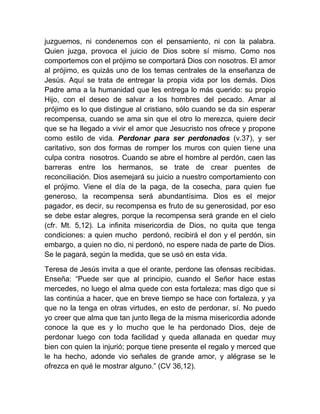 juzguemos, ni condenemos con el pensamiento, ni con la palabra.
Quien juzga, provoca el juicio de Dios sobre sí mismo. Como nos
comportemos con el prójimo se comportará Dios con nosotros. El amor
al prójimo, es quizás uno de los temas centrales de la enseñanza de
Jesús. Aquí se trata de entregar la propia vida por los demás. Dios
Padre ama a la humanidad que les entrega lo más querido: su propio
Hijo, con el deseo de salvar a los hombres del pecado. Amar al
prójimo es lo que distingue al cristiano, sólo cuando se da sin esperar
recompensa, cuando se ama sin que el otro lo merezca, quiere decir
que se ha llegado a vivir el amor que Jesucristo nos ofrece y propone
como estilo de vida. Perdonar para ser perdonados (v.37), y ser
caritativo, son dos formas de romper los muros con quien tiene una
culpa contra nosotros. Cuando se abre el hombre al perdón, caen las
barreras entre los hermanos, se trate de crear puentes de
reconciliación. Dios asemejará su juicio a nuestro comportamiento con
el prójimo. Viene el día de la paga, de la cosecha, para quien fue
generoso, la recompensa será abundantísima. Dios es el mejor
pagador, es decir, su recompensa es fruto de su generosidad, por eso
se debe estar alegres, porque la recompensa será grande en el cielo
(cfr. Mt. 5,12). La infinita misericordia de Dios, no quita que tenga
condiciones: a quien mucho perdonó, recibirá el don y el perdón, sin
embargo, a quien no dio, ni perdonó, no espere nada de parte de Dios.
Se le pagará, según la medida, que se usó en esta vida.
Teresa de Jesús invita a que el orante, perdone las ofensas recibidas.
Enseña: “Puede ser que al principio, cuando el Señor hace estas
mercedes, no luego el alma quede con esta fortaleza; mas digo que si
las continúa a hacer, que en breve tiempo se hace con fortaleza, y ya
que no la tenga en otras virtudes, en esto de perdonar, sí. No puedo
yo creer que alma que tan junto llega de la misma misericordia adonde
conoce la que es y lo mucho que le ha perdonado Dios, deje de
perdonar luego con toda facilidad y queda allanada en quedar muy
bien con quien la injurió; porque tiene presente el regalo y merced que
le ha hecho, adonde vio señales de grande amor, y alégrase se le
ofrezca en qué le mostrar alguno.” (CV 36,12).
 