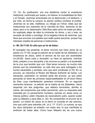 12, 13). Su predicación, era una blasfemia contra la enseñanza
tradicional, confirmada por Isaías y la historia: la inviolabilidad de Sión
y el Templo. Jeremías amenazaba con la destrucción y el destierro, y
por esto, se forma la conjura, la opinión pública condena al profeta.
Jeremías se ve sólo, indefenso, su refugio es Yahvé. Sabe que las
instituciones son expresión de la voluntad de Dios, Jeremías no las
ataca, pero sí su desempeño. Sólo Dios sabe cómo ha orado por ellos,
ha suplicado alejar de ellos la inminente ira divina, y así y todo, es
acusado de traidor y sacrílego. Es la tragedia íntima de Jeremías, que
tiene que anunciar una palabra que nadie quiere escuchar, porque hay
intereses creados de personas e instituciones.
b.- Mt. 20,17-28: El cáliz que yo he de beber.
El evangelio nos presenta, el tercer anuncio que hace Jesús de su
pasión (vv.17-19), acoge la petición de la madre de los Zebedeos y la
enseñanza de Jesús, sobre el servicio de los que son autoridades
(vv.24-28). Jesús sube a Jerusalén, su Hora se aproxima, mientras
tanto, prepara a sus discípulos y les anuncia su pasión y el escándalo
de la cruz que tendrán que vivir. Este tercer anuncio, es mucho más
preciso que los precedentes, no sólo dice que será entregado a los
sumos sacerdotes y escribas, sino que será crucificado (v.19). En su
anuncio, se vislumbra el Rostro del Mesías Sufriente de Isaías. Los
discípulos, parecieran no sentirse parte del anuncio, ya que están
pensando en tener las primeras responsabilidades en el futuro Reino
de Dios, cuya manifestación pareciera inminente. En un segundo
momentos tenemos la petición de la madre de los Zebedeos. Jesús
responde con dos preguntas, que debiera iluminarlos, abrirles la
mente, del compromiso que están asumiendo, pero su respuesta está
orientada por un pensamiento mundano, piensan en Jesús como un
mesías político; están imbuidos de nacionalismo judío, quieren poder
para su Maestro y para ellos (v. 22). No comprenden el anuncio de la
pasión. La misión de Jesús en la tierra no consiste en dar premios,
sino que sufrir para salvarlos (cfr. Jn.3, 17; 12,47). Lo curioso, es que
los otros discípulos se enfadan con estos dos, lo que manifiesta la
ambición de todos ellos. Como buen Maestro les da una nueva
 