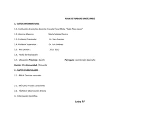 PLAN DE TRABAJO SIMÚLTANEO

1.- DATOS INFORMATIVOS:

1.1.-Institución de práctica docente: Escuela Fiscal Mixta “Galo Plaza Lasso”

1.2.-Alumna Maestra:                  María Soledad Castro

1.3- Profesor Orientador:              Lic. Sara Fuentes

1.4.-Profesor Supervisor :            Dr. Luis Jiménez

1.5.- Año Lectivo :                    2011-2012

1.6.- Fecha de Realización:

1.7.- Ubicación: Provincia : Carchi                        Parroquia : Jacinto Jijón Caamaño

Cantón :MiraComunidad : Chinambí

2.- DATOS CURRICULARES :

2.1.- ÁREA: Ciencias naturales



2.2.- MÉTODO: Frases y oraciones

2.3.- TÉCNICA: Observación directa

3.- Información Científica:

                                                                      Letra f F
 