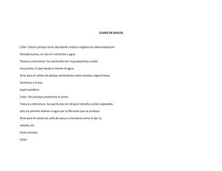 CLASES DE SUELOS



Color: Oscuro porque tiene abundante materia orgánica en descomposición

llamada humus, es rico en nutrientes y agua.

Textura y estructura: Sus partículas son muy pequeñas y están

muy juntas, lo que ayuda a retener el agua.

Sirve para el cultivo de plantas alimenticias como cereales, leguminosas,

hortalizas y frutas.

Suelo humífero

Color: Gris porque predomina la arena.

Textura y estructura: Sus partículas son de gran tamaño y están separadas,

esto no permite retener el agua por la filtración que se produce.

Sirve para el cultivo de caña de azúcar y hortalizas como el ajo, la

cebolla, etc.

Suelo arenoso

Color:
 