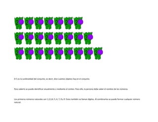 El 5 es la cardinalidad del conjunto, es decir, dice cuántos objetos hay en el conjunto.



Para saberlo se puede identificar visualmente o mediante el conteo. Para ello, la persona debe saber el nombre de los números.



Los primeros números naturales son 1,2,3,4, 5, 6, 7, 8 y 9. Estos también se llaman dígitos. Al combinarlos se puede formar cualquier número
natural.
 