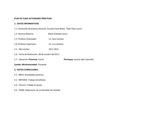 PLAN DE CLASE ACTIVIDADES PRÁCTICAS

1.- DATOS INFORMATIVOS:

1.1.-Institución de práctica docente: Escuela Fiscal Mixta “Galo Plaza Lasso”

1.2.-Alumna Maestra:                  María Soledad Castro

1.3- Profesor Orientador:              Lic. Sara Fuentes

1.4.-Profesor Supervisor:              Dr. Luis Jiménez

1.5.- Año Lectivo:                     2011-2012

1.6.- Fecha de Realización: 28 de octubre del 2011

1.7.- Ubicación: Provincia: Carchi                         Parroquia: Jacinto Jijón Caamaño

Cantón: MiraComunidad: Chinambí

2.- DATOS CURRICULARES:

2.1.- ÁREA: Actividades prácticas

2.2.- MÉTODO: Trabajo simultáneo

2.3.- Técnica: Trabajo en grupo

2.4.- TEMA: Elaboración de un bombillo de navidad
 