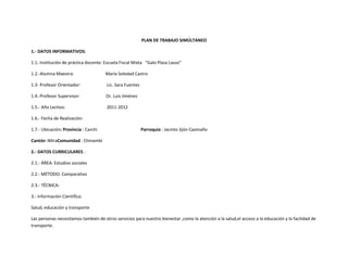 PLAN DE TRABAJO SIMÚLTANEO

1.- DATOS INFORMATIVOS:

1.1.-Institución de práctica docente: Escuela Fiscal Mixta “Galo Plaza Lasso”

1.2.-Alumna Maestra:                  María Soledad Castro

1.3- Profesor Orientador:             Lic. Sara Fuentes

1.4.-Profesor Supervisor:             Dr. Luis Jiménez

1.5.- Año Lectivo:                    2011-2012

1.6.- Fecha de Realización:

1.7.- Ubicación: Provincia : Carchi                       Parroquia : Jacinto Jijón Caamaño

Cantón :MiraComunidad : Chinambí

2.- DATOS CURRICULARES :

2.1.- ÁREA: Estudios sociales

2.2.- MÉTODO: Comparativo

2.3.- TÉCNICA:

3.- Información Científica:

Salud, educación y transporte

Las personas necesitamos también de otros servicios para nuestro bienestar ,como la atención a la salud,el acceso a la educación y la facilidad de
transporte.
 
