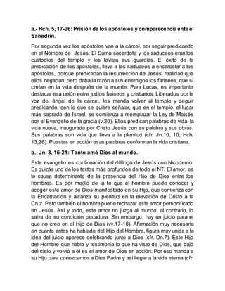 a.- Hch. 5, 17-26: Prisión de los apóstoles y comparecenciaente el
Sanedrín.
Por segunda vez los apóstoles van a la cárcel, por seguir predicando
en el Nombre de Jesús. El Sumo sacerdote y los saduceos eran los
custodios del templo y los levitas sus guardias. El éxito de la
predicación de los apóstoles, lleva a los saduceos a encarcelar a los
apóstoles, porque predicaban la resurrección de Jesús, realidad que
ellos negaban, pero daba la razón a sus enemigos los fariseos, que sí
creían en la vida después de la muerte. Para Lucas, es importante
destacar esa unión entre judíos fariseos y cristianos. Liberados por la
voz del ángel de la cárcel, les manda volver al templo y seguir
predicando, con lo que se quiere señalar, que en el templo, el lugar
más sagrado de Israel, se comienza a reemplazar la Ley de Moisés
por el Evangelio de la gracia (v.20). Ellos predican palabras de vida, la
vida nueva, inaugurada por Cristo Jesús con su palabra y sus obras.
Sus palabras son vida que lleva a la plenitud (cfr. Jn.10, 10; Hch.
13,26). Puestas en acción esas palabras conforman la vida cristiana.
b.- Jn. 3, 16-21: Tanto amó Dios al mundo.
Este evangelio es continuación del diálogo de Jesús con Nicodemo.
Es quizás uno de los textos más profundos de todo el NT. El amor, es
la causa determinante de la presencia del Hijo de Dios entre los
hombres. Es por medio de la fe que el hombre puede conocer y
acoger este amor de Dios manifestado en su Hijo, que comienza con
la Encarnación y alcanza su plenitud en la elevación de Cristo a la
Cruz. Pero también el hombre puede rechazar este amor personificado
en Jesús. Así y todo, este amor no juzga al mundo, al contrario, lo
salva de su condición pecadora. Sin embargo, hay un juicio para el
que no cree en el Hijo de Dios (vv.17-18). Afirmación muy necesaria
en cuanto antes ha hablado del Hijo del Hombre, figura muy unida a la
idea del juicio aparece celebrando junto a Dios (cfr. Dn.7). Este Hijo
del Hombre que habla y testimonia lo que ha visto de Dios, que bajó
del cielo y volvió a él es el amor de Dios en acción. Por eso manda a
su Hijo para conozcamos a Dios Padre y así llegar a la vida eterna (cfr.
 
