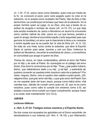 Jn. 1,18; 17,3). Jesús viene como Salvador, quien cree por medio de
la fe, no conocerá el juicio; pero será juzgado quien no cree en la
salvación, no lo acepta como revelador del Padre, Hijo de Dios e Hijo
del hombre, se condena por el rechazo que hace de la salvación. Es el
propio hombre quien se juzga, no es Dios, sino que a través de su
actitud de acogida o rechazo de Jesús (cfr. Jn.12, 47). Lo que deja
esta amplia revelación de Jesús a Nicodemo es asumir la conversión
como cambio radical de vida. Jesús es Luz que ilumina, penetra a
quien lo acoge,derriba el escondidoorgullo y toda seguridad,para que
germine la humildad y el amor que lo trasciende lo lleva a no cansarse
a recibir aquello que no se puede dar: la vida de Dios (cfr. Jn. 8, 12).
Se trata de una meta, lucha contra la soberbia, que abre al Espíritu
Santo el camino para sanar, iluminar y unir con Dios. Imitemos la
actitud de Nicodemo, escuchar la enseñanza de Jesús, y convertirnos
en comunidad que acoge el querer de Dios.
Teresa de Jesús, en clave contemplativa, admira el amor del Padre
por el Hijo y de éste al Padre. Es sumergida en el piélago del amor
divino. Ese amor lo conocemos por el Hijo. “Pues ¿qué padre hubiera,
Señor, que habiéndonos dado a su hijo ¡y tal hijo! y parándole tal,
quisiera consentir se quedara entre nosotros cada día a padecer? Por
cierto, ninguno, Señor, sino el vuestro; bien sabéis a quién pedís. ¡Oh,
válgame Dios, qué gran amor del Hijo, y qué gran amor del Padre! Aun
no me espanto tanto del buen Jesús, porque como había dicho «fiat
voluntas tua», habíalo de cumplir como quien es. Sí, que no es como
nosotros; pues como sabe lo cumple con amarnos como a Sí, así
andaba a buscar cómo cumplir con mayor cumplimiento aunque fuese
a su costa este mandamiento” (CV 33,3).
JUEVES
Lecturas bíblicas:
a.- Hch. 5, 27-33: Testigos somos nosotros y el Espíritu Santo.
De dos cosas son acusados los apóstoles por el Sumo sacerdote: de
desobediencia a sus órdenes (cfr. Hch. 4, 18-19), y por difamación,
 