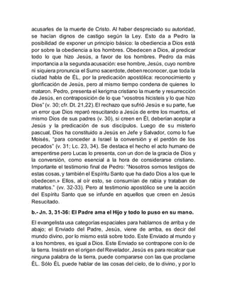 acusarles de la muerte de Cristo. Al haber despreciado su autoridad,
se hacían dignos de castigo según la Ley. Esto da a Pedro la
posibilidad de exponer un principio básico: la obediencia a Dios está
por sobre la obediencia a los hombres. Obedecen a Dios, al predicar
todo lo que hizo Jesús, a favor de los hombres. Pedro da más
importancia a la segunda acusación: ese hombre,Jesús, cuyo nombre
ni siquiera pronuncia el Sumo sacerdote,debenreconocer,que toda la
ciudad habla de ÉL, por la predicación apostólica: reconocimiento y
glorificación de Jesús, pero al mismo tiempo condena de quienes lo
mataron. Pedro, presenta el kerigma cristiano la muerte y resurrección
de Jesús, en contraposición de lo que “vosotros hicisteis y lo que hizo
Dios” (v. 30; cfr. Dt. 21,22).El rechazo que sufrió Jesús e su parte, fue
un error que Dios reparó resucitando a Jesús de entre los muertos, el
mismo Dios de sus padres (v. 30), si creen en Él, deberían aceptar a
Jesús y la predicación de sus discípulos. Luego de su misterio
pascual, Dios ha constituido a Jesús en Jefe y Salvador, como lo fue
Moisés, “para conceder a Israel la conversión y el perdón de los
pecados” (v. 31; Lc. 23, 34). Se destaca el hecho el acto humano de
arrepentirse pero Lucas lo presenta, con un don de la gracia de Dios y
la conversión, como esencial a la hora de considerarse cristiano.
Importante el testimonio final de Pedro: “Nosotros somos testigos de
estas cosas,y también el Espíritu Santo que ha dado Dios a los que le
obedecen.» Ellos, al oír esto, se consumían de rabia y trataban de
matarlos.” (vv. 32-33). Pero al testimonio apostólico se une la acción
del Espíritu Santo que se infunde en aquellos que creen en Jesús
Resucitado.
b.- Jn. 3, 31-36: El Padre ama el Hijo y todo lo puso en su mano.
El evangelista usa categorías espaciales para hablarnos de arriba y de
abajo; el Enviado del Padre, Jesús, viene de arriba, es decir del
mundo divino, por lo mismo está sobre todo. Este Enviado al mundo y
a los hombres, es igual a Dios. Este Enviado se contrapone con lo de
la tierra. Insistir en el origen del Revelador, Jesús es para recalcar que
ninguna palabra de la tierra, puede compararse con las que proclame
ÉL. Sólo ÉL puede hablar de las cosas del cielo, de lo divino, y por lo
 
