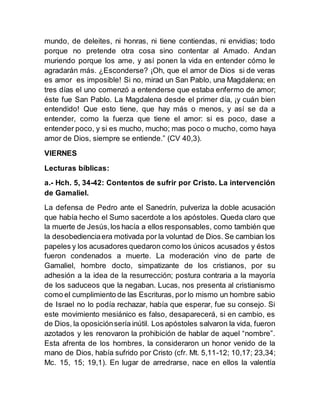mundo, de deleites, ni honras, ni tiene contiendas, ni envidias; todo
porque no pretende otra cosa sino contentar al Amado. Andan
muriendo porque los ame, y así ponen la vida en entender cómo le
agradarán más. ¿Esconderse? ¡Oh, que el amor de Dios si de veras
es amor es imposible! Si no, mirad un San Pablo, una Magdalena; en
tres días el uno comenzó a entenderse que estaba enfermo de amor;
éste fue San Pablo. La Magdalena desde el primer día, ¡y cuán bien
entendido! Que esto tiene, que hay más o menos, y así se da a
entender, como la fuerza que tiene el amor: si es poco, dase a
entender poco, y si es mucho, mucho; mas poco o mucho, como haya
amor de Dios, siempre se entiende.” (CV 40,3).
VIERNES
Lecturas bíblicas:
a.- Hch. 5, 34-42: Contentos de sufrir por Cristo. La intervención
de Gamaliel.
La defensa de Pedro ante el Sanedrín, pulveriza la doble acusación
que había hecho el Sumo sacerdote a los apóstoles. Queda claro que
la muerte de Jesús,los hacía a ellos responsables, como también que
la desobedienciaera motivada por la voluntad de Dios. Se cambian los
papeles y los acusadores quedaron como los únicos acusados y éstos
fueron condenados a muerte. La moderación vino de parte de
Gamaliel, hombre docto, simpatizante de los cristianos, por su
adhesión a la idea de la resurrección; postura contraria a la mayoría
de los saduceos que la negaban. Lucas, nos presenta al cristianismo
como el cumplimiento de las Escrituras, por lo mismo un hombre sabio
de Israel no lo podía rechazar, había que esperar, fue su consejo. Si
este movimiento mesiánico es falso, desaparecerá, si en cambio, es
de Dios, la oposiciónsería inútil. Los apóstoles salvaron la vida, fueron
azotados y les renovaron la prohibición de hablar de aquel “nombre”.
Esta afrenta de los hombres, la consideraron un honor venido de la
mano de Dios, había sufrido por Cristo (cfr. Mt. 5,11-12; 10,17; 23,34;
Mc. 15, 15; 19,1). En lugar de arredrarse, nace en ellos la valentía
 