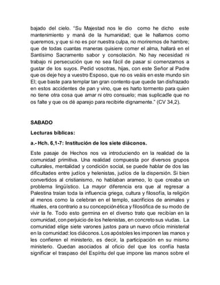 bajado del cielo. “Su Majestad nos le dio como he dicho este
mantenimiento y maná de la humanidad; que le hallamos como
queremos,y que si no es por nuestra culpa, no moriremos de hambre;
que de todas cuantas maneras quisiere comer el alma, hallará en el
Santísimo Sacramento sabor y consolación. No hay necesidad ni
trabajo ni persecución que no sea fácil de pasar si comenzamos a
gustar de los suyos. Pedid vosotras, hijas, con este Señor al Padre
que os deje hoy a vuestro Esposo, que no os veáis en este mundo sin
El; que baste para templar tan gran contento que quede tan disfrazado
en estos accidentes de pan y vino, que es harto tormento para quien
no tiene otra cosa que amar ni otro consuelo; mas suplicadle que no
os falte y que os dé aparejo para recibirle dignamente.” (CV 34,2).
SABADO
Lecturas bíblicas:
a.- Hch. 6,1-7: Institución de los siete diáconos.
Este pasaje de Hechos nos va introduciendo en la realidad de la
comunidad primitiva. Una realidad compuesta por diversos grupos
culturales, mentalidad y condición social, se puede hablar de dos las
dificultades entre judíos y helenistas, judíos de la dispersión. Si bien
convertidos al cristianismo, no hablaban arameo, lo que creaba un
problema lingüístico. La mayor diferencia era que al regresar a
Palestina traían toda la influencia griega, cultura y filosofía, la religión
al menos como la celebran en el templo, sacrificios de animales y
rituales, era contrario a su concepciónética y filosófica de su modo de
vivir la fe. Todo esto germina en el diverso trato que recibían en la
comunidad, con perjuicio de los helenistas, en concreto sus viudas. La
comunidad elige siete varones justos para un nuevo oficio ministerial
en la comunidad:los diáconos.Los apóstoles les imponen las manos y
les confieren el ministerio, es decir, la participación en su mismo
ministerio. Quedan asociados al oficio del que los confía hasta
significar el traspaso del Espíritu del que impone las manos sobre el
 