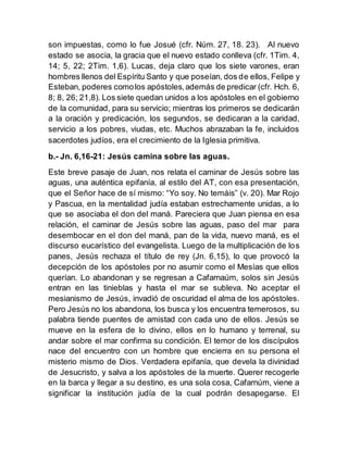 son impuestas, como lo fue Josué (cfr. Núm. 27, 18. 23). Al nuevo
estado se asocia, la gracia que el nuevo estado conlleva (cfr. 1Tim. 4,
14; 5, 22; 2Tim. 1,6). Lucas, deja claro que los siete varones, eran
hombres llenos del Espíritu Santo y que poseían, dos de ellos, Felipe y
Esteban, poderes comolos apóstoles,además de predicar (cfr. Hch. 6,
8; 8, 26; 21,8). Los siete quedan unidos a los apóstoles en el gobierno
de la comunidad, para su servicio; mientras los primeros se dedicarán
a la oración y predicación, los segundos, se dedicaran a la caridad,
servicio a los pobres, viudas, etc. Muchos abrazaban la fe, incluidos
sacerdotes judíos, era el crecimiento de la Iglesia primitiva.
b.- Jn. 6,16-21: Jesús camina sobre las aguas.
Este breve pasaje de Juan, nos relata el caminar de Jesús sobre las
aguas, una auténtica epifanía, al estilo del AT, con esa presentación,
que el Señor hace de sí mismo: “Yo soy. No temáis” (v. 20). Mar Rojo
y Pascua, en la mentalidad judía estaban estrechamente unidas, a lo
que se asociaba el don del maná. Pareciera que Juan piensa en esa
relación, el caminar de Jesús sobre las aguas, paso del mar para
desembocar en el don del maná, pan de la vida, nuevo maná, es el
discurso eucarístico del evangelista. Luego de la multiplicación de los
panes, Jesús rechaza el título de rey (Jn. 6,15), lo que provocó la
decepción de los apóstoles por no asumir como el Mesías que ellos
querían. Lo abandonan y se regresan a Cafarnaúm, solos sin Jesús
entran en las tinieblas y hasta el mar se subleva. No aceptar el
mesianismo de Jesús, invadió de oscuridad el alma de los apóstoles.
Pero Jesús no los abandona, los busca y los encuentra temerosos, su
palabra tiende puentes de amistad con cada uno de ellos. Jesús se
mueve en la esfera de lo divino, ellos en lo humano y terrenal, su
andar sobre el mar confirma su condición. El temor de los discípulos
nace del encuentro con un hombre que encierra en su persona el
misterio mismo de Dios. Verdadera epifanía, que devela la divinidad
de Jesucristo, y salva a los apóstoles de la muerte. Querer recogerle
en la barca y llegar a su destino, es una sola cosa, Cafarnúm, viene a
significar la institución judía de la cual podrán desapegarse. El
 
