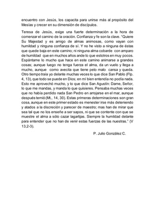 encuentro con Jesús, los capacita para unirse más al propósito del
Mesías y crecer en su dimensión de discípulos.
Teresa de Jesús, exige una fuerte determinación a la hora de
comenzar el camino de la oración. Confianza y fe son la clave. “Quiere
Su Majestad y es amigo de almas animosas, como vayan con
humildad y ninguna confianza de sí. Y no he visto a ninguna de éstas
que quede baja en este camino; ni ninguna alma cobarde con amparo
de humildad que en muchos años ande lo que estotros en muy pocos.
Espántame lo mucho que hace en este camino animarse a grandes
cosas; aunque luego no tenga fuerza el alma, da un vuelo y llega a
mucho, aunque como avecita que tiene pelo malo cansa y queda.
Otro tiempo traía yo delante muchas veces lo que dice San Pablo (Flp.
4, 13), que todo se puede en Dios; en mí bien entendía no podía nada.
Esto me aprovechó mucho, y lo que dice San Agustín: Dame, Señor,
lo que me mandas, y manda lo que quisieres. Pensaba muchas veces
que no había perdido nada San Pedro en arrojarse en el mar, aunque
después temió (Mt., 14, 30). Estas primeras determinaciones son gran
cosa, aunque en este primer estado es menester irse más deteniendo
y atados a la discreción y parecer de maestro; mas han de mirar que
sea tal que no los enseñe a ser sapos, ni que se contente con que se
muestre el alma a sólo cazar lagartijas. Siempre la humildad delante
para entender que no han de venir estas fuerzas de las nuestras.” (V
13,2-3).
P. Julio González C.
 