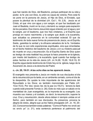 que han nacido de Dios, del Bautismo, porque participan de su vida y
poder, la fe une con Dios, la unión es causa de victoria. Pero esta fe
se pone en la persona de Jesús, el Hijo de Dios, el Enviado, que
posee la plenitud de la divinidad (cfr. Col.1, 19; 2,9). Jesús es el
Cristo, el que vino con agua y con sangre, el que fue bautizado por
Juan el Bautista, murió en la cruz y derramó su sangre para expiación
de los pecados. Ese mismo Jesucristo sigue viniendo por el agua y por
la sangre, por el bautismo, que nos hizo cristianos, y el Espíritu que
produjo en nuevo nacimiento; y la sangre que alude a la eucaristía,
que actualiza su presencia en la comunidad eclesial. El que da
testimonio de toda nueva forma de presencia de Jesús, es el Espíritu
Santo, garantiza la verdad y la eficacia salvadora de la fe. Verdades
de fe que no son sólo experiencias espirituales, sino que cimentadas
en el hecho histórico del bautismo de Jesús y en su misterio pascual
de muerte en cruz y resurrección. Es el Espíritu Santo de Dios quien
es testigo de esta realidad hoy porque la hace presente en la Iglesia,
por medio del bautismo y la eucaristía, igual cuando fue testigo de
estos hechos en la vida de Jesús (cfr. Jn.14,26; 15,26; 16,8.13). El
Espíritu sigue dando testimonio de Cristo hoy en la iglesia, luego de la
Ascensión de Jesús a la derecha del Padre
c.- Jn. 20, 19-31: A los ocho días se les apareció Jesús.
El evangelio nos presenta a Jesús en medio de sus discípulos el día
de la resurrecciónpor la tarde, en un ambiente cerrado, como el día de
la despedida. Es quizás la más importante de las apariciones del
Resucitado a los Doce; es también mencionada por Pablo (cfr.
1Cor.15,5). Por dos veces les da la paz (vv.19.21); tercera la dará
cuando esté presente Tomás (v. 26). Este es más que un saludo en la
mentalidad de Juan evangelista, es la impronta de su evangelio. Les
muestra sus manos y el costado, es decir, la resurrección, supone la
cruz. Cruz y resurrección, desde ahora deben ir siempre unidas en el
Señor, pero también en sus discípulos. Su presencia, provoca la
alegría de éstos, alegría que ya les había presagiado (cfr. Jn. 16, 20-
22). Conocemostambién estas palabras: “Como el Padre me envió así
os envío yo” (v. 21), esta sentencia pertenece al patrimonio del
 