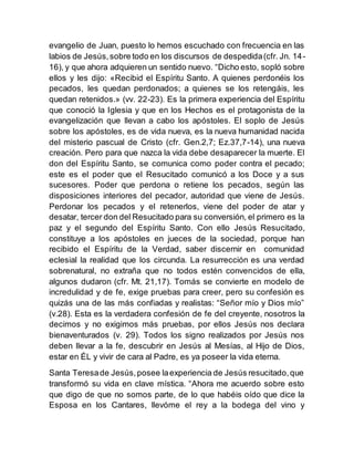 evangelio de Juan, puesto lo hemos escuchado con frecuencia en las
labios de Jesús,sobre todo en los discursos de despedida(cfr. Jn. 14-
16), y que ahora adquieren un sentido nuevo. “Dicho esto, sopló sobre
ellos y les dijo: «Recibid el Espíritu Santo. A quienes perdonéis los
pecados, les quedan perdonados; a quienes se los retengáis, les
quedan retenidos.» (vv. 22-23). Es la primera experiencia del Espíritu
que conoció la Iglesia y que en los Hechos es el protagonista de la
evangelización que llevan a cabo los apóstoles. El soplo de Jesús
sobre los apóstoles, es de vida nueva, es la nueva humanidad nacida
del misterio pascual de Cristo (cfr. Gen.2,7; Ez.37,7-14), una nueva
creación. Pero para que nazca la vida debe desaparecer la muerte. El
don del Espíritu Santo, se comunica como poder contra el pecado;
este es el poder que el Resucitado comunicó a los Doce y a sus
sucesores. Poder que perdona o retiene los pecados, según las
disposiciones interiores del pecador, autoridad que viene de Jesús.
Perdonar los pecados y el retenerlos, viene del poder de atar y
desatar, tercer don del Resucitado para su conversión, el primero es la
paz y el segundo del Espíritu Santo. Con ello Jesús Resucitado,
constituye a los apóstoles en jueces de la sociedad, porque han
recibido el Espíritu de la Verdad, saber discernir en comunidad
eclesial la realidad que los circunda. La resurrección es una verdad
sobrenatural, no extraña que no todos estén convencidos de ella,
algunos dudaron (cfr. Mt. 21,17). Tomás se convierte en modelo de
incredulidad y de fe, exige pruebas para creer, pero su confesión es
quizás una de las más confiadas y realistas: “Señor mío y Dios mío”
(v.28). Esta es la verdadera confesión de fe del creyente, nosotros la
decimos y no exigimos más pruebas, por ellos Jesús nos declara
bienaventurados (v. 29). Todos los signo realizados por Jesús nos
deben llevar a la fe, descubrir en Jesús al Mesías, al Hijo de Dios,
estar en ÉL y vivir de cara al Padre, es ya poseer la vida eterna.
Santa Teresade Jesús,posee laexperiencia de Jesús resucitado,que
transformó su vida en clave mística. “Ahora me acuerdo sobre esto
que digo de que no somos parte, de lo que habéis oído que dice la
Esposa en los Cantares, llevóme el rey a la bodega del vino y
 