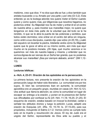 metióme, creo que dice. Y no dice que ella se fue; y dice también que
andaba buscando a su Amado por una parte y por otra (Ct 3,2). Esta
entiendo yo es la bodega adonde nos quiere meter el Señor cuando
quiere y como quiere; mas, por diligencias que nosotros hagamos, no
podemos entrar. Su Majestad nos ha de meter y entrar él en el centro
de nuestra alma; y, para mostrar sus maravillas mejor, no quiere que
tengamos en ésta más parte de la voluntad que del todo se le ha
rendido, ni que se le abra la puerta de las potencias y sentidos, que
todos están dormidos; sino entrar en el centro del alma sin ninguna,
como entró a sus discípulos, cuando dijo: pax vobis (Jn 20,19), y salió
del sepulcro sin levantar la piedra. Adelante veréis cómo Su Majestad
quiere que le goce el alma en su mismo centro, aún más que aquí
mucho en la postrera morada. ¡Oh hijas, qué mucho veremos si no
queremos ver más de nuestra bajeza y miseria, y entender que no
somos dignas de ser siervas de un Señortan grande, que no podemos
alcanzar sus maravillas! ¡Sea por siempre alabado, amén!” (5M 1,12-
13).
LUNES
Lecturas bíblicas:
a.- Hch. 4, 23-31: Oración de los apóstoles en la persecución.
La primera lectura, nos presenta la oración de los apóstoles en la
persecución,luego de haber sido liberados. La comunidad ora por los
suyos. Si bien las conversiones iban en aumento, la comunidad
apostólica era un pequeño grupo, reunidas en casas (cfr. Hch.12,12).
Una actitud que llama la atención, es cómo la comunidad en lugar de
escapar se entrega a la oración, y ponen en la presencia del Señor
sus dificultades por confesar su fe (cfr. Hch. 11,18; 16,25; 21,20). El
esquema de oración, estaba basado en invocar la divinidad, cantar o
señalar los atributos divinos y luego la petición. Lucas, adaptó una
oración de Ezequías (cfr. 2Re. 19, 15-19; Is. 37,15-20), para sus
propósitos, incluyendo el Salmo 2,1-2. Vemos cómo se cumple todo
esto en la muerte y resurrección de Jesús. El rey de Judá era el
ungido del Señor, representante de Dios ante su pueblo y el
 