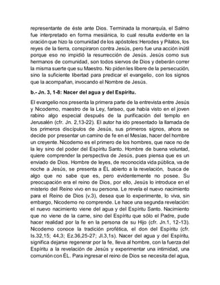 representante de éste ante Dios. Terminada la monarquía, el Salmo
fue interpretado en forma mesiánica, lo cual resulta evidente en la
oración que hizo la comunidad de los apóstoles:Herodes y Pilatos, los
reyes de la tierra, conspiraron contra Jesús, pero fue una acción inútil
porque eso no impidió la resurrección de Jesús. Jesús como sus
hermanos de comunidad, son todos siervos de Dios y deberán correr
la misma suerte que su Maestro. No piden les libere de la persecución,
sino la suficiente libertad para predicar el evangelio, con los signos
que la acompañan, invocando el Nombre de Jesús.
b.- Jn. 3, 1-8: Nacer del agua y del Espíritu.
El evangelio nos presenta la primera parte de la entrevista entre Jesús
y Nicodemo, maestro de la Ley, fariseo, que había visto en el joven
rabino algo especial después de la purificación del templo en
Jerusalén (cfr. Jn. 2,13-22). El autor ha ido presentado la llamada de
los primeros discípulos de Jesús, sus primeros signos, ahora se
decide por presentar un camino de fe en el Mesías, hacer del hombre
un creyente. Nicodemo es el primero de los hombres, que nace no de
la ley sino del poder del Espíritu Santo. Hombre de buena voluntad,
quiere comprender la perspectiva de Jesús, pues piensa que es un
enviado de Dios. Hombre de leyes, de reconocida vida pública, va de
noche a Jesús, se presenta a ÉL abierto a la revelación, busca de
algo que no sabe que es, pero evidentemente no posee. Su
preocupación era el reino de Dios, por ello, Jesús lo introduce en el
misterio del Reino vivo en su persona. Le revela el nuevo nacimiento
para el Reino de Dios (v.3), desea que lo experimente, lo viva, sin
embargo, Nicodemo no comprende. Le hace una segunda revelación:
el nuevo nacimiento viene del agua y del Espíritu Santo. Nacimiento
que no viene de la carne, sino del Espíritu que sólo el Padre, pude
hacer realidad por la fe en la persona de su Hijo (cfr. Jn.1, 12-13).
Nicodemo conoce la tradición profética, el don del Espíritu (cfr.
Is.32,15; 44,3; Ez.36,25-27; Jl.3,1s). Nacer del agua y del Espíritu,
significa dejarse regenerar por la fe, lleva al hombre, con la fuerza del
Espíritu a la revelación de Jesús y experimentar una intimidad, una
comunión con ÉL. Para ingresar el reino de Dios se necesita del agua,
 