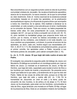 Nos encontramos con un segundo sumario sobre la vida de la primitiva
comunidad cristiana de Jerusalén. Se recalca el testimonio apostólico
acerca de la resurrección, la nueva creación, de la que la comunidad
es claro testimonio. Este el motivo esencial de la existencia eclesial
comunitaria, basada en el poder los apóstoles, en la predicación
acompañadapor signos y la eficaciade la gracia divina que acompaña
a todos los miembros de la Iglesia. Otra realidad a destacar es la
unanimidad, un solo corazón y una sola alma por el amor, manifestada
en la comunión de bienes. Todo era común, no había propiedad de
bienes entre ellos. En esta presentación de Lucas, encontramos
vestigios del AT., en que se invita a compartir con el otro (cfr. Dt. 15,
4), pero también la mentalidad griega que proponía tener todo en
común, por lo mismo, el lector no hebreo encontraba en el ideal
comunitario de los cristianos, una invitación a vivir este desafío. Los
ricos vendían sus propiedades, y el dinero, lo ponían al servicio de los
apóstoles, es decir, cada uno, recibía según sus necesidades (cfr.
Hch. 4, 36-37;5,1-11). No obstante la comunidad era pobre, ya que en
el primer concilio, los apóstoles piden a Pablo, recuerde a sus
hermanos pobres de Jerusalén, pero sabían compartir (Gál. 2, 10).
b.- Jn. 3, 11-15: Jesús: El que bajó del cielo vuelve al seno del
Padre.
El evangelio nos presenta la segunda parte del diálogo de Jesús con
Nicodemo.El diálogo se convierte en un monólogo puesto por Juan en
labios de Jesús. Lo medular es el testimonio de Jesús, el Hijo del
Hombre, que baja del cielo, capacitado para revelar el amor de Dios a
los hombres por medio de muerte y resurrección. Se presenta como
Aquel que habla de lo que sabe, y da testimonio de lo que ha visto del
Padre. Habla de las cosas de arriba del cielo, porque es el Hijo del
Hombre, que bajó del cielo y vuelve allá (cfr. Jn. 1,18). En la
humanidad de Jesucristo se unen el cielo y la tierra, punto de
encuentro de dos mundos, lo de arriba y lo de abajo (v.11). Si bien
Jesús se ha encarnado, para estar con los hombres, comunicarles la
vida de Dios, sigue teniendo una morada en el Padre. El Hijo, el lugar
de la presencia de Dios. Este es un verdadero misterio de humillación
 