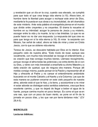 y revelación que un día en la cruz, cuando sea elevado, se cumplirá
para que todo el que crea tenga vida eterna (v.15). Ahora bien, el
hombre tiene la libertad para acoger o rechazar este amor de Dios,
mediante la fe puesta en sus obras o su incredulidad, de ahí dramático
de este misterio. Ante esta palabra el evangelista piensa en el mundo
que divide entre creyentes y no creyentes. El drama lo resuelve el
hombre en su intimidad: acoger la persona de Jesús y su misterio,
escoger entre la vida y la muerte, la luz o las tinieblas. Lo que no se
puede hacer es no dar una respuesta. La respuesta del que cree es
para que tenga en sí la vida eterna (v.16). Si mirar la serpiente con
Moisés, fue señal de salud, ahora se trata de mirar y creer en Cristo
Jesús, con lo que se obtiene vida eterna.
Teresa de Jesús, se descubre habitada por Dios en lo interior. Ese
pequeño cielo de nuestra alma. “Este modo de rezar, aunque sea
vocalmente, con mucha más brevedad se recoge el entendimiento, y
es oración que trae consigo muchos bienes. Llámase recogimiento,
porque recoge el alma todas las potencias y se entra dentro de sí con
su Dios, y viene con más brevedad a enseñarla su divino Maestro y a
darla oración de quietud, que de ninguna otra manera. Porque allí
metida consigo misma, puede pensar en la Pasión y representar allí al
Hijo y ofrecerle al Padre y no cansar el entendimiento andándole
buscando en el monte Calvario y al Huerto y a la Columna. Las que de
esta manera se pudieren encerrar en este cielo pequeño de nuestra
alma, adonde está el que le hizo, y la tierra, y acostumbrar a no mirar
ni estar adonde se distraigan estos sentidos exteriores, crea que lleva
excelente camino, y que no dejará de llegar a beber el agua de la
fuente, porque camina mucho en poco tiempo. Es como el que va en
una nao, que con un poco de buen viento, se pone en el fin de la
jornada en pocos días, y los que van por tierra tárdanse más.” (CV
28,4-5).
MIERCOLES
Lecturas bíblicas:
 