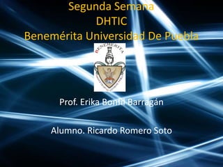 Segunda Semana
            DHTIC
Benemérita Universidad De Puebla




      Prof. Erika Bonfil Barragán

    Alumno. Ricardo Romero Soto
 