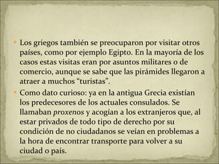 Los griegos también se preocuparon por visitar otros países, como por ejemplo Egipto. En la mayoría de los casos estas visitas eran por asuntos militares o de comercio, aunque se sabe que las pirámides llegaron a atraer a muchos “turistas”. Como dato curioso: ya en la antigua Grecia existían los predecesores de los actuales consulados. Se llamaban  proxenos  y acogían a los extranjeros que, al estar privados de todo tipo de derecho por su condición de no ciudadanos se veían en problemas a la hora de encontrar transporte para volver a su ciudad o país. 