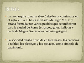 La monarquía romana abarcó desde sus comienzos en el siglo VIII a. C hasta mediados del siglo V a. C, y estaba formada por varios pueblos que se unificaron bajo la ciudad de Roma (etruscos, galos, italiotas y parte de Magna Grecia o las colonias griegas). La sociedad estaba dividida en tres clases: los patricios o nobles, los plebeyos y los esclavos, como símbolo de patrimonio. 