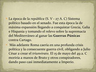 La época de la  república  (S. V - 27 A. C) Sistema político basado en el senado. Fue esta época la de máxima expansión llegando a conquistar Grecia, Galia e Hispania y tomando el relevo sobre la supremacía del Mediterráneo al ganar las  Guerras Púnicas  contra Cartago.  Más adelante Roma caería en una profunda crisis política y la consecuente guerra civil, obligando a Julio César a crear el  triunvirato . El 15 de mayo del 49 a. C moriría a manos de Bruto y otros conspiradores, dando paso casi inmediatamente a Imperio. 