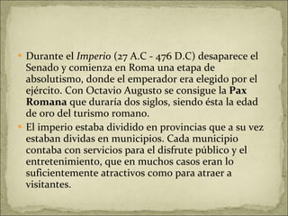 Durante el  Imperio  (27 A.C - 476 D.C) desaparece el Senado y comienza en Roma una etapa de absolutismo, donde el emperador era elegido por el ejército. Con Octavio Augusto se consigue la  Pax Romana  que duraría dos siglos, siendo ésta la edad de oro del turismo romano. El imperio estaba dividido en provincias que a su vez estaban dividas en municipios. Cada municipio contaba con servicios para el disfrute público y el entretenimiento, que en muchos casos eran lo suficientemente atractivos como para atraer a visitantes.  