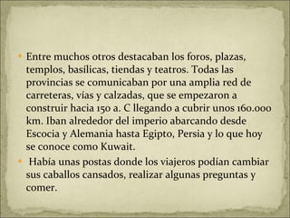 Entre muchos otros destacaban los foros, plazas, templos, basílicas, tiendas y teatros. Todas las provincias se comunicaban por una amplia red de carreteras, vías y calzadas, que se empezaron a construir hacia 150 a. C llegando a cubrir unos 160.000 km. Iban alrededor del imperio abarcando desde Escocia y Alemania hasta Egipto, Persia y lo que hoy se conoce como Kuwait. Había unas postas donde los viajeros podían cambiar sus caballos cansados, realizar algunas preguntas y comer. 