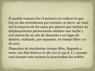 El pueblo romano fue el primero en realizar lo que hoy en día entendemos por turismo, es decir, un viaje (en la mayoría de los casos por placer) que incluye un desplazamiento pernoctando mínimo una noche y con menos de un año de duración a un lugar de destino, realizado, por supuesto, en tiempo libre y/o de ocio.  Disponían de muchísimo tiempo libre, llegando a tener 200 días festivos al año (en el 345 d. C), aunque casi siempre este turismo lo practicaban los nobles.  