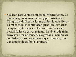 Viajaban para ver los templos del Mediterráneo, las pirámides y monumentos de Egipto, asistir a las Olimpiadas de Grecia y los mercados de Asia Menor. En muchos casos contrataban guías locales y solían comprar papiros que explicaban cierta área y sus posibilidades de entrenamiento. También adquirían  souvenirs  y tenían tendencia a grabar su nombre en las piedras de los monumentos que visitaban, como una especie de grafiti “a la romana”. 