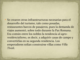 Se crearon otras infraestructuras necesarias para el desarrollo del turismo, tale como posadas, restaurantes barcos de pasajeros, pues la demanda de viajes aumentó, sobre todo durante la Pax Romana. Era común entre los nobles la tendencia al  agro-residencialismo , es decir, a adquirir casas de campo y convertirlas en su segunda residencia. Los emperadores solían construirse villas como  Villa Tívoli. 