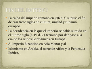 La caída del imperio romano en 476 d. C supuso el fin de casi trece siglos de cultura, unidad y turismo europeo.  La decadencia en la que el imperio se había sumido en el último siglo (s. IV d. C) terminó por dar paso a la era de los reinos Germánicos en Europa. Al Imperio Bizantino en Asia Menor y al  Islamismo en Arabia, el norte de África y la Península Ibérica. 