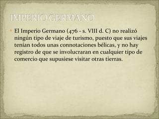El Imperio Germano (476 - s. VIII d. C) no realizó ningún tipo de viaje de turismo, puesto que sus viajes tenían todos unas connotaciones bélicas, y no hay registro de que se involucraran en cualquier tipo de comercio que supusiese visitar otras tierras.  