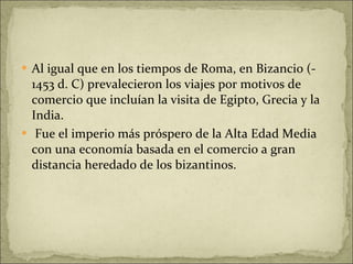 Al igual que en los tiempos de Roma, en Bizancio (- 1453 d. C) prevalecieron los viajes por motivos de comercio que incluían la visita de Egipto, Grecia y la India. Fue el imperio más próspero de la Alta Edad Media con una economía basada en el comercio a gran distancia heredado de los bizantinos.  