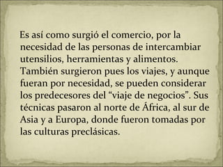 Es así como surgió el comercio, por la necesidad de las personas de intercambiar utensilios, herramientas y alimentos. También surgieron pues los viajes, y aunque fueran por necesidad, se pueden considerar los predecesores del “viaje de negocios”. Sus técnicas pasaron al norte de África, al sur de Asia y a Europa, donde fueron tomadas por las culturas preclásicas. 