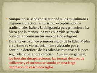 Aunque no se sabe con seguridad si los musulmanes llegaron a practicar el turismo, exceptuando los tradicionales baños, la obligatoria peregrinación a La Meca por lo menos una vez en la vida se puede considerar como un turismo de tipo religioso. Durante estos cinco primeros siglos de la Edad Media el turismo se vio especialmente afectado por el continuo deterioro de las calzadas romanas y la poca seguridad que  ahora ofrecían.  Aun así, en general,  los hostales desaparecieron, las termas dejaron de utilizarse y el turismo se sumió en una larga depresión de casi cinco siglos. 