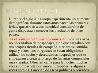 Durante el siglo XII Europa experimenta un aumento demográfico, durante estos años nacen las primeras ferias, que atraen a una cantidad considerable de gente dispuesta a conocer los productos de otros países. Es el resurgir del “turismo comercial”.  Los más ricos no necesitaban de hospedajes, sino que cargaban con sus propias tiendas de campaña, sirvientes, comida, ropas y otros. Los burgueses se veían obligados a utilizar los sucios y descuidados hospedajes que se empezaron a crear a lo largo de las rutas comerciales más viajadas. Ofrecían cama para la noche, muchas veces compartida por varios huéspedes. Y algunas veces comida. Carecían de aseos públicos o privados. 