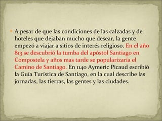 A pesar de que las condiciones de las calzadas y de hoteles que dejaban mucho que desear, la gente empezó a viajar a sitios de interés religioso.  En el año 813 se descubrió la tumba del apóstol Santiago en Compostela y años mas tarde se popularizaría el Camino de Santiago.  En 1140 Aymeric Picaud escribió la Guía Turística de Santiago, en la cual describe las jornadas, las tierras, las gentes y las ciudades. 