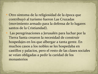 Otro síntoma de la religiosidad de la época que contribuyó al turismo fueron Las Cruzadas (movimiento armado para la defensa de lo lugares santos de la Cristiandad). Las peregrinaciones a Jerusalén para luchar por la Tierra Santa crearon la necesidad de construir hospedajes en los que albergar a tanta gente. En muchos casos a los nobles se les hospedaba en castillos y palacios, pero el resto de las clases sociales se veían obligadas a pedir la caridad de los monasterios 