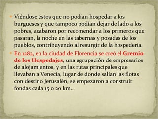 Viéndose éstos que no podían hospedar a los burgueses y que tampoco podían dejar de lado a los pobres, acabaron por recomendar a los primeros que pasaran, la noche en las tabernas y posadas de los pueblos, contribuyendo al resurgir de la hospedería.  En 1282, en la ciudad de Florencia se creó el  Gremio de los Hospedajes , una agrupación de empresarios de alojamientos, y en las rutas principales que llevaban a Venecia, lugar de donde salían las flotas con destino Jerusalén, se empezaron a construir fondas cada 15 o 20 km.. 