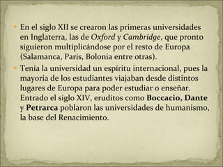En el siglo XII se crearon las primeras universidades en Inglaterra, las de  Oxford  y  Cambridge , que pronto siguieron multiplicándose por el resto de Europa (Salamanca, París, Bolonia entre otras).  Tenía la universidad un espíritu internacional, pues la mayoría de los estudiantes viajaban desde distintos lugares de Europa para poder estudiar o enseñar. Entrado el siglo XIV, eruditos como  Boccacio, Dante  y  Petrarca  poblaron las universidades de humanismo, la base del Renacimiento. 