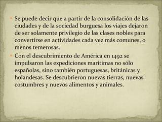 Se puede decir que a partir de la consolidación de las ciudades y de la sociedad burguesa los viajes dejaron de ser solamente privilegio de las clases nobles para convertirse en actividades cada vez más comunes, o menos temerosas. Con el descubrimiento de América en 1492 se impulsaron las expediciones marítimas no sólo españolas, sino también portuguesas, británicas y holandesas. Se descubrieron nuevas tierras, nuevas costumbres y nuevos alimentos y animales.  