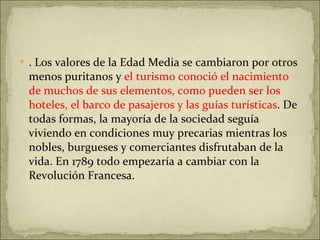 . Los valores de la Edad Media se cambiaron por otros menos puritanos y  el turismo conoció el nacimiento de muchos de sus elementos, como pueden ser los hoteles, el barco de pasajeros y las guías turísticas . De todas formas, la mayoría de la sociedad seguía viviendo en condiciones muy precarias mientras los nobles, burgueses y comerciantes disfrutaban de la vida. En 1789 todo empezaría a cambiar con la Revolución Francesa. 