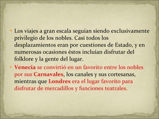 Los viajes a gran escala seguían siendo exclusivamente privilegio de los nobles. Casi todos los desplazamientos eran por cuestiones de Estado, y en numerosas ocasiones éstos incluían disfrutar del folklore y la gente del lugar. Venecia  se convirtió en un favorito entre los nobles por sus  Carnavales , los canales y sus cortesanas, mientras que  Londres  era el lugar favorito para disfrutar de mercadillos y funciones teatrales.  