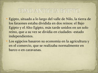 Egipto, situado a lo largo del valle de Nilo, la tierra de los faraones estaba dividida en dos reinos: el Bajo Egipto y el Alto Egipto, más tarde unidos en un solo reino, que a su vez se dividía en ciudades -estado independientes.  Los egipcios basaron su economía en la agricultura y en el comercio, que se realizaba normalmente en barco o en caravanas. 