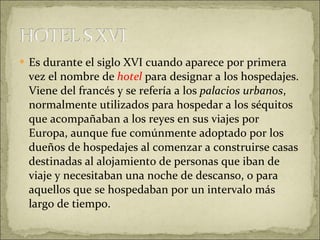 Es durante el siglo XVI cuando aparece por primera vez el nombre de   hotel  para designar a los hospedajes. Viene del francés y se refería a los  palacios urbanos , normalmente utilizados para hospedar a los séquitos que acompañaban a los reyes en sus viajes por Europa, aunque fue comúnmente adoptado por los dueños de hospedajes al comenzar a construirse casas destinadas al alojamiento de personas que iban de viaje y necesitaban una noche de descanso, o para aquellos que se hospedaban por un intervalo más largo de tiempo. 