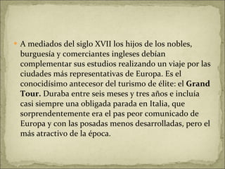 A mediados del siglo XVII los hijos de los nobles, burguesía y comerciantes ingleses debían complementar sus estudios realizando un viaje por las ciudades más representativas de Europa. Es el conocidísimo antecesor del turismo de élite: el  Grand Tour.  Duraba entre seis meses y tres años e incluía casi siempre una obligada parada en Italia, que sorprendentemente era el pas peor comunicado de Europa y con las posadas menos desarrolladas, pero el más atractivo de la época.  